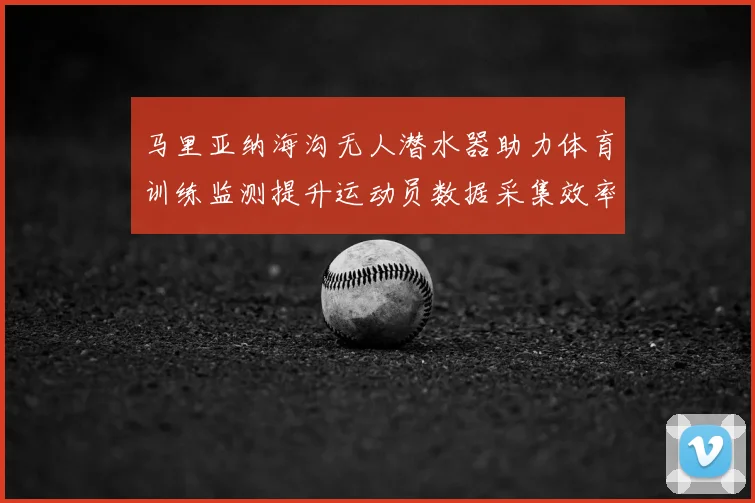 马里亚纳海沟无人潜水器助力体育训练监测提升运动员数据采集效率