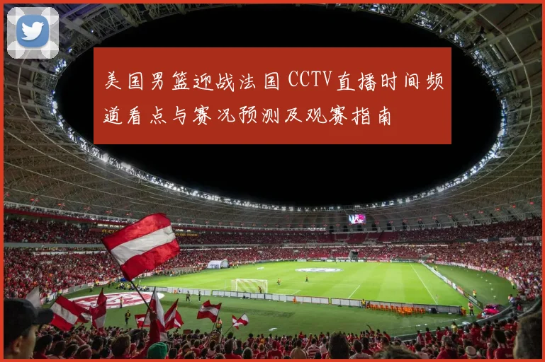 美国男篮迎战法国 CCTV直播时间频道看点与赛况预测及观赛指南