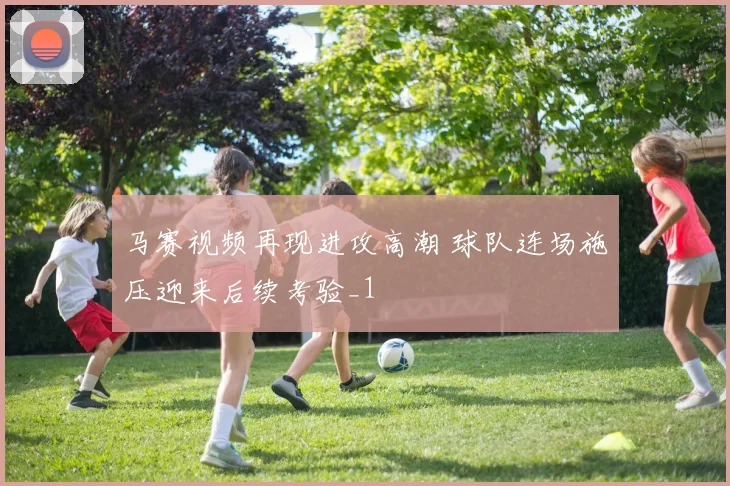 马赛视频再现进攻高潮 球队连场施压迎来后续考验_1