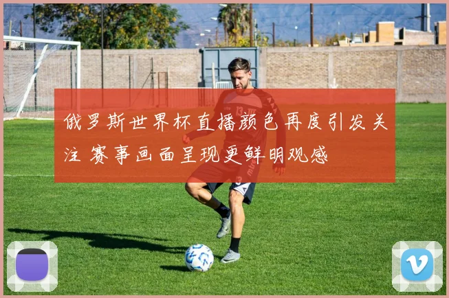 俄罗斯世界杯直播颜色再度引发关注 赛事画面呈现更鲜明观感