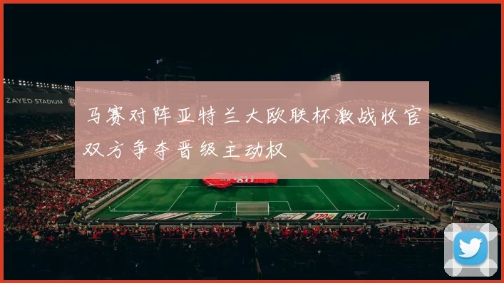 马赛对阵亚特兰大欧联杯激战收官双方争夺晋级主动权