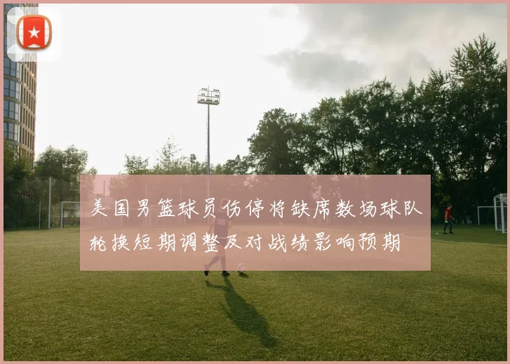 美国男篮球员伤停将缺席数场球队轮换短期调整及对战绩影响预期