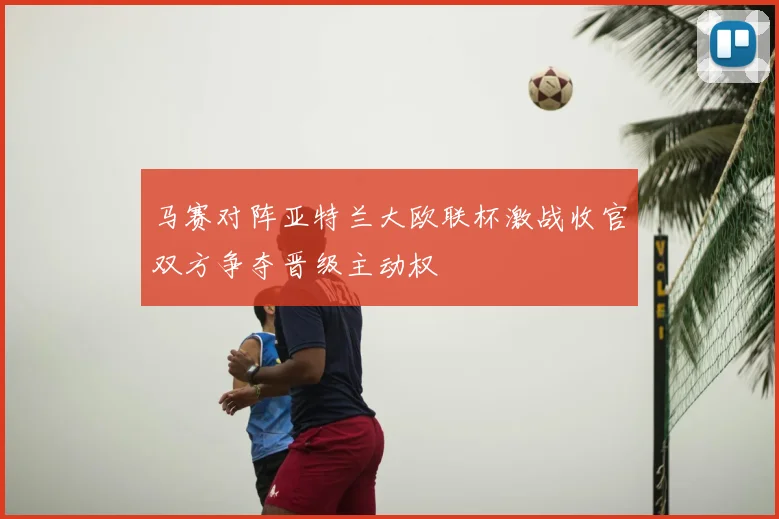 马赛对阵亚特兰大欧联杯激战收官双方争夺晋级主动权