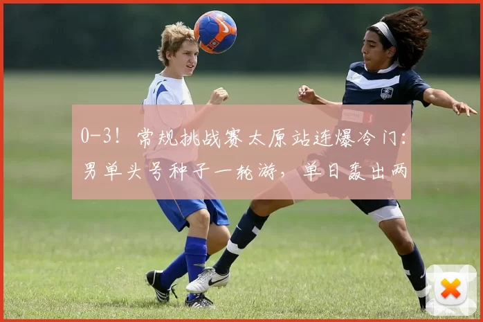 0-3！常规挑战赛太原站连爆冷门：男单头号种子一轮游，单日轰出两个11-0