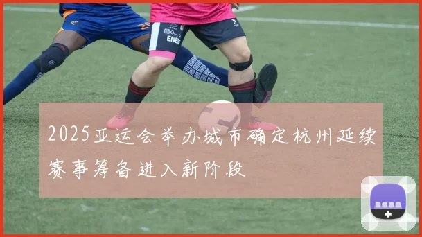 2025亚运会举办城市确定杭州延续赛事筹备进入新阶段