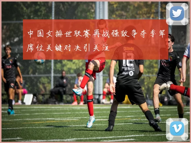 中国女排世联赛再战强敌争夺季军席位关键对决引关注