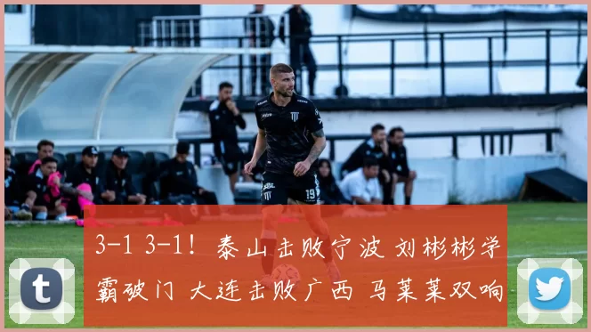 3-1 3-1！泰山击败宁波 刘彬彬学霸破门 大连击败广西 马莱莱双响